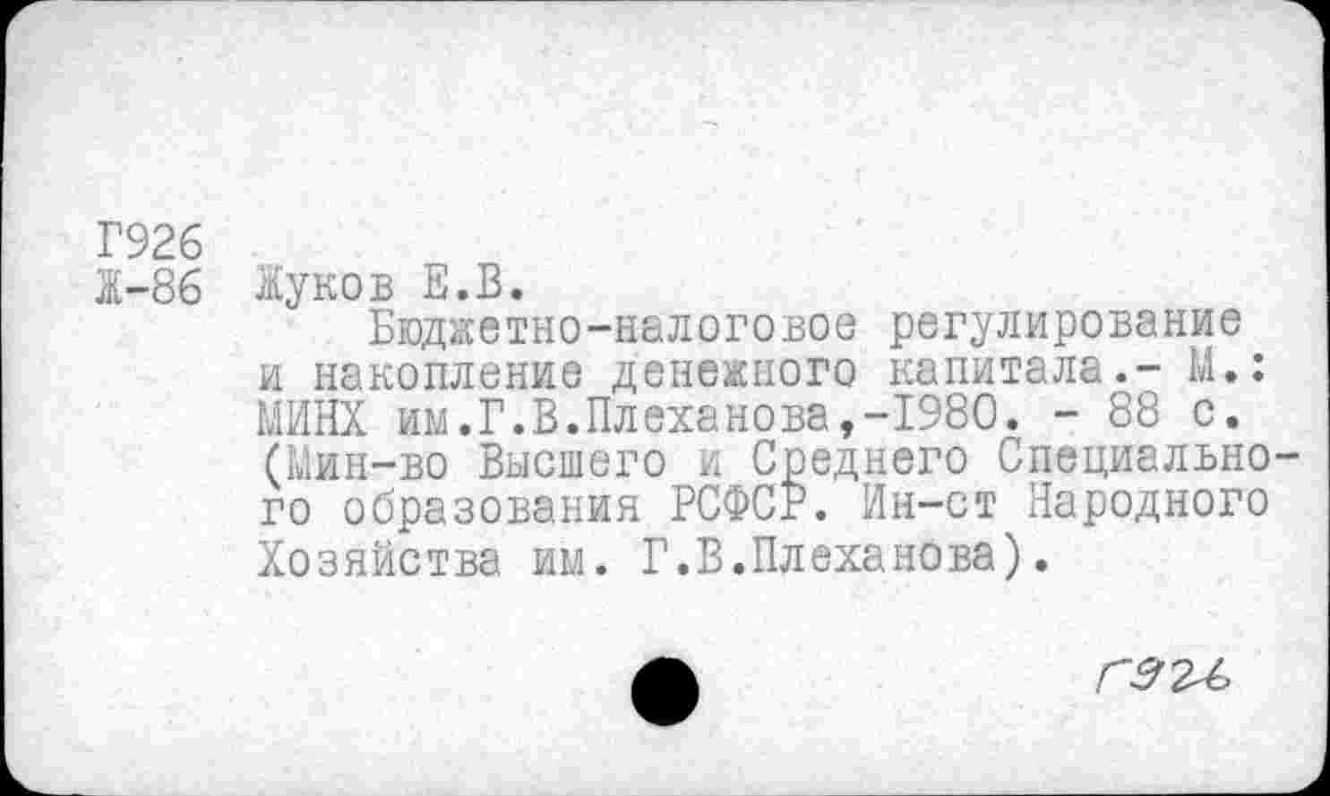 ﻿Г926
Ж-86 Жуков Е.В.
Бюджетно-налоговое регулирование и накопление денежного капитала.- М.: МИНХ им.Г.В.Плеханова,-1980. - 88 с. (Мин-во Высшего и Среднего Специального образования РСФСР. Ин-ст Народного Хозяйства им. Г.В.Плеханова).
Г9 24,